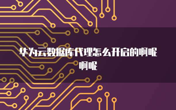华为云数据库代理怎么开启的啊呢啊呢