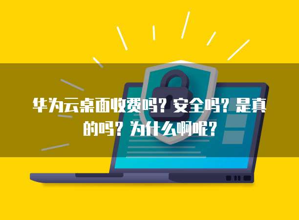 华为云桌面收费吗?安全吗?是真的吗?为什么啊呢?