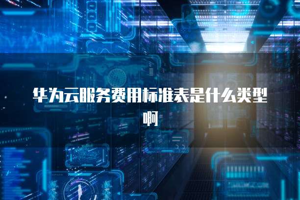 华为云服务费用标准表是什么类型啊