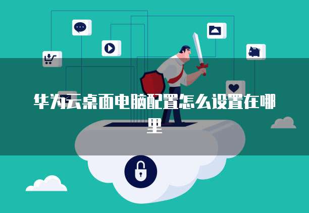 华为云桌面电脑配置怎么设置在哪里