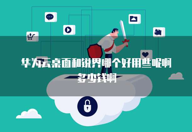 华为云桌面和锐界哪个好用些呢啊多少钱啊