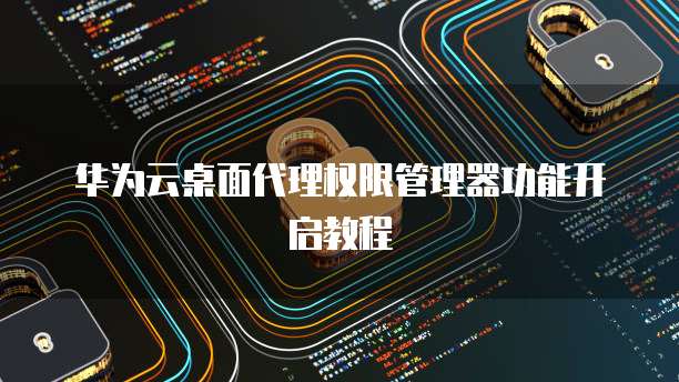 华为云桌面代理权限管理器功能开启教程