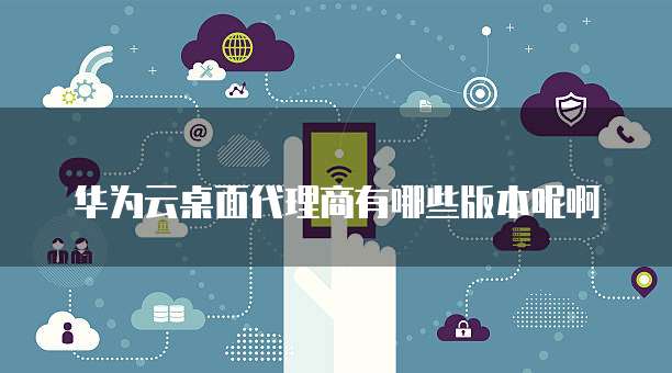 华为云桌面代理商有哪些版本呢啊
