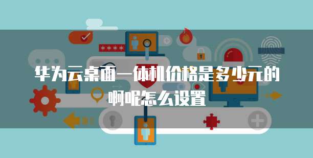 华为云桌面一体机价格是多少元的啊呢怎么设置