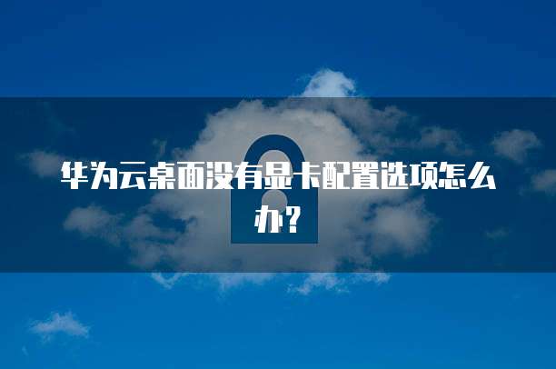 华为云桌面没有显卡配置选项怎么办?