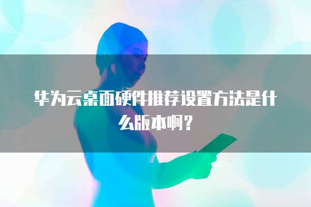 华为云桌面硬件推荐设置方法是什么版本啊?