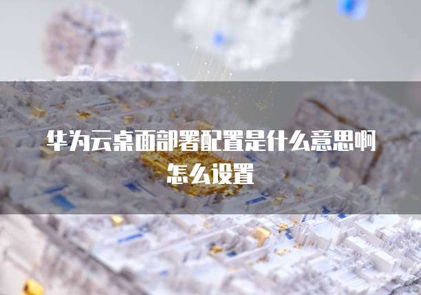 华为云桌面部署配置是什么意思啊怎么设置