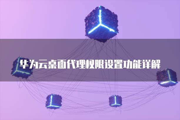 华为云桌面代理权限设置功能详解
