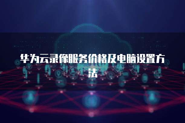 华为云录像服务价格及电脑设置方法