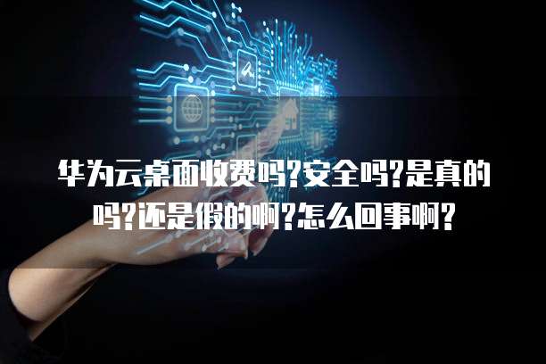 华为云桌面收费吗?安全吗?是真的吗?还是假的啊?怎么回事啊?