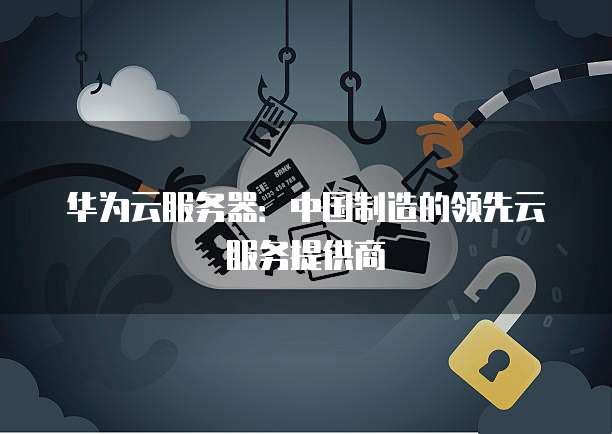 华为云服务器:中国制造的领先云服务提供商