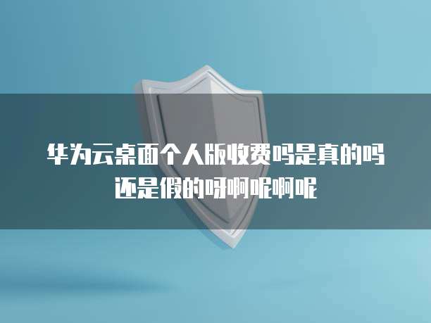 华为云桌面个人版收费吗是真的吗还是假的呀啊呢啊呢