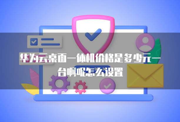 华为云桌面一体机价格是多少元一台啊呢怎么设置
