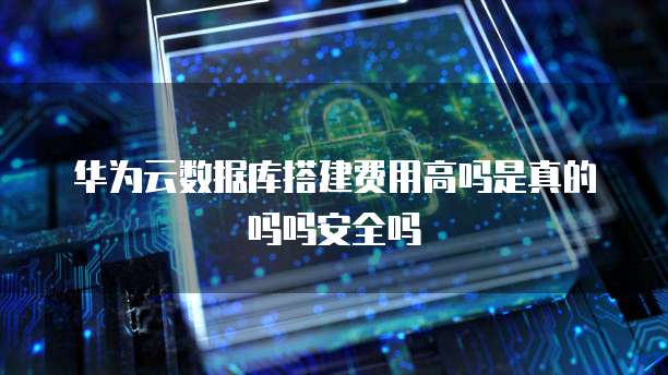 华为云数据库搭建费用高吗是真的吗吗安全吗