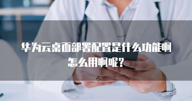 华为云桌面部署配置是什么功能啊怎么用啊呢?