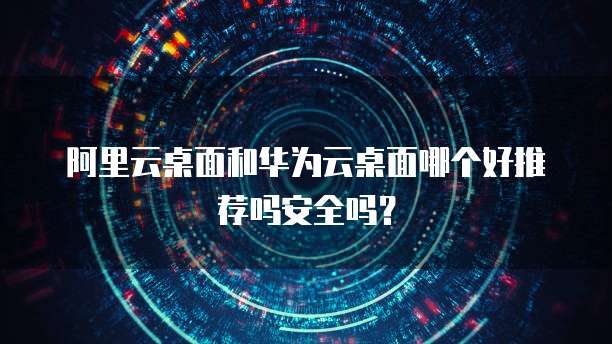 阿里云桌面和华为云桌面哪个好推荐吗安全吗?