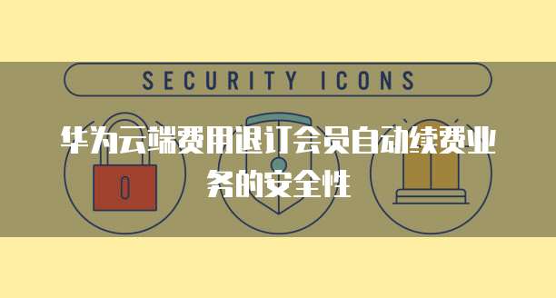 华为云端费用退订会员自动续费业务的安全性
