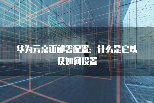 华为云桌面部署配置:什么是它以及如何设置