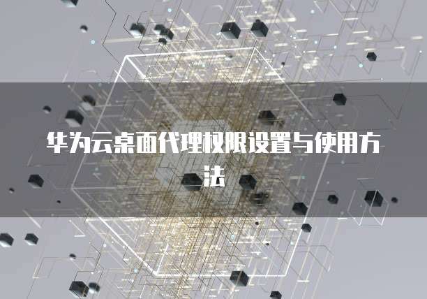 华为云桌面代理权限设置与使用方法