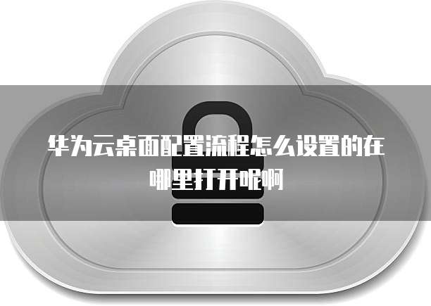 华为云桌面配置流程怎么设置的在哪里打开呢啊