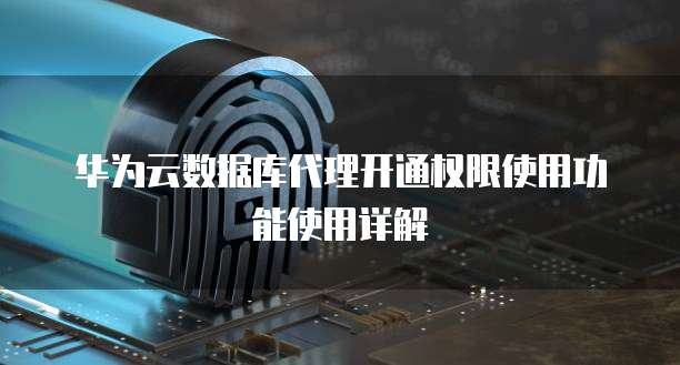 华为云数据库代理开通权限使用功能使用详解