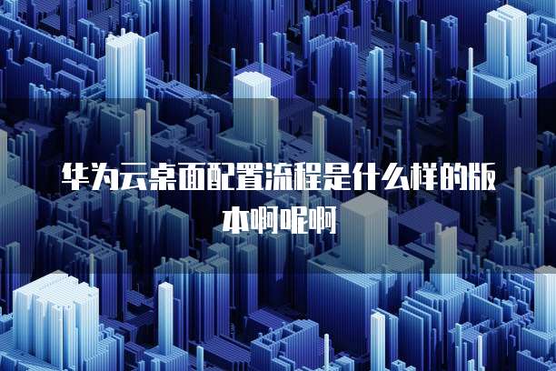 华为云桌面配置流程是什么样的版本啊呢啊
