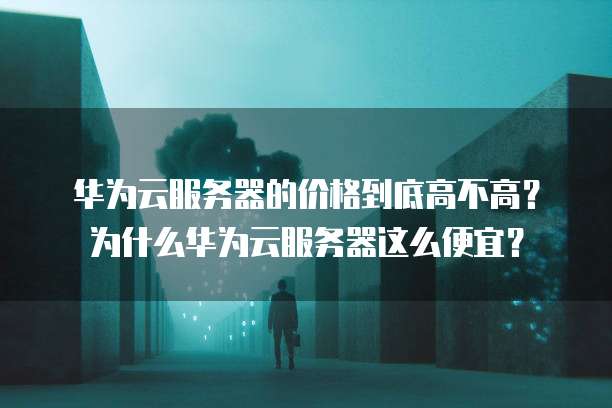 华为云服务器的价格到底高不高?为什么华为云服务器这么便宜?