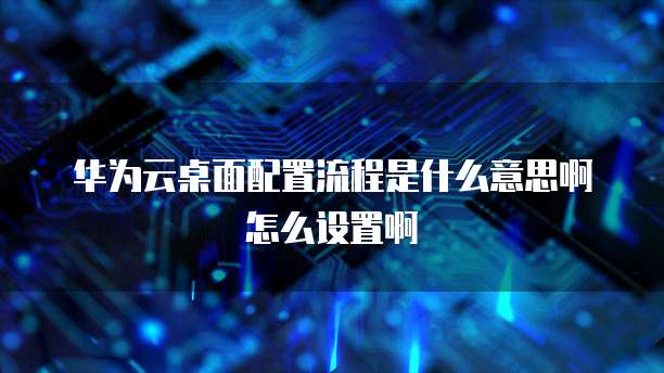华为云桌面配置流程是什么意思啊怎么设置啊