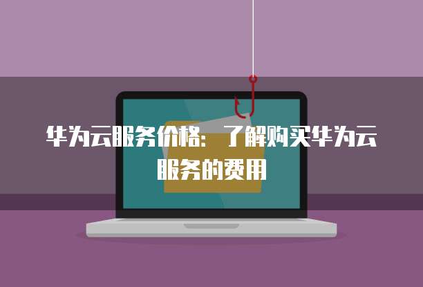 华为云服务价格:了解购买华为云服务的费用