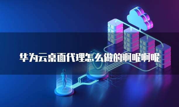 华为云桌面代理怎么做的啊呢啊呢