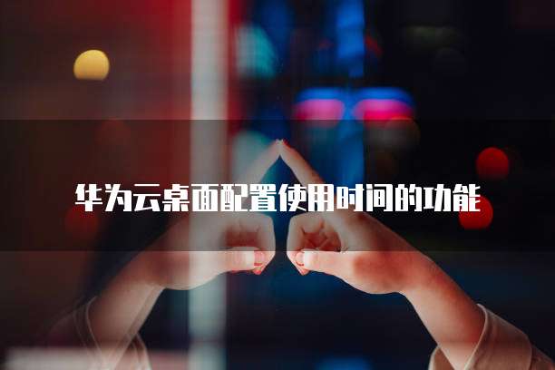 华为云桌面配置使用时间的功能