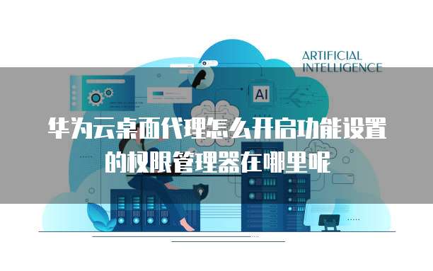 华为云桌面代理怎么开启功能设置的权限管理器在哪里呢