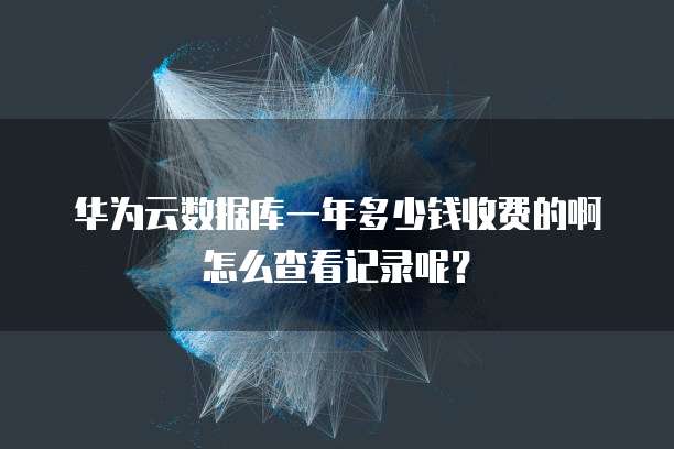 华为云数据库一年多少钱收费的啊怎么查看记录呢?