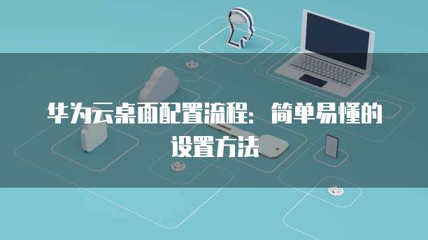 华为云桌面配置流程:简单易懂的设置方法