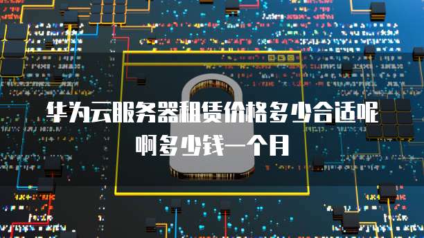 华为云服务器租赁价格多少合适呢啊多少钱一个月
