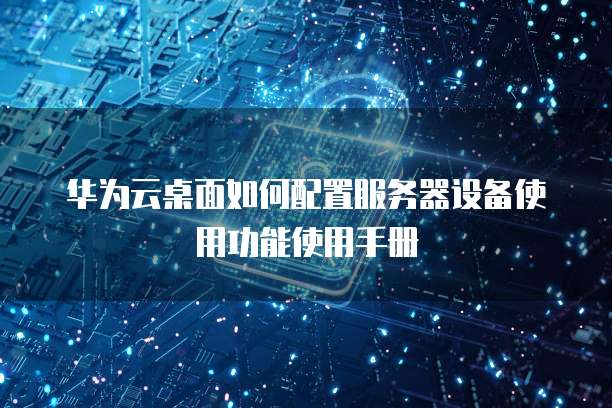 华为云桌面如何配置服务器设备使用功能使用手册