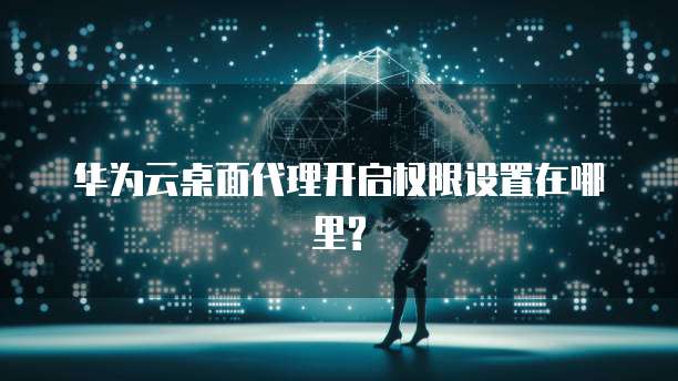 华为云桌面代理开启权限设置在哪里?