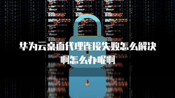 华为云桌面代理连接失败怎么解决啊怎么办呢啊