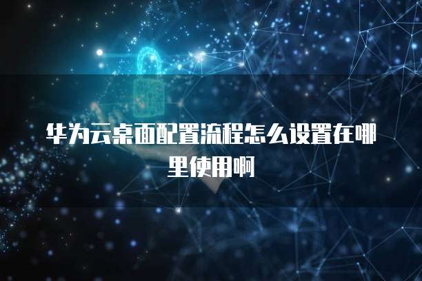华为云桌面配置流程怎么设置在哪里使用啊