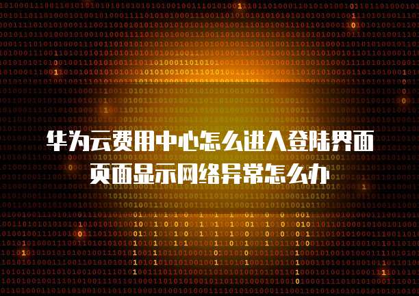 华为云费用中心怎么进入登陆界面页面显示网络异常怎么办