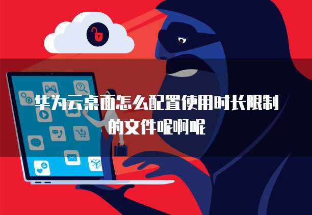 华为云桌面怎么配置使用时长限制的文件呢啊呢
