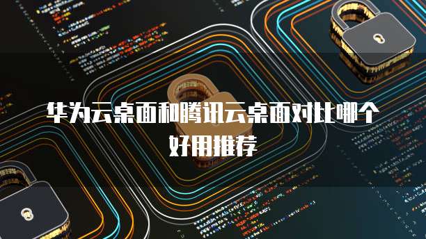 华为云桌面和腾讯云桌面对比哪个好用推荐