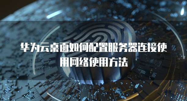 华为云桌面如何配置服务器连接使用网络使用方法