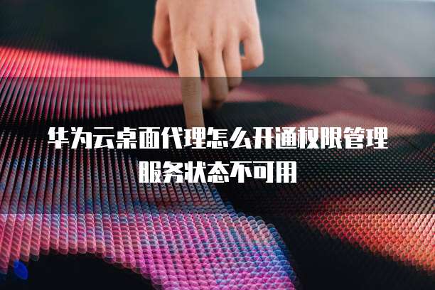 华为云桌面代理怎么开通权限管理服务状态不可用