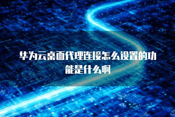 华为云桌面代理连接怎么设置的功能是什么啊
