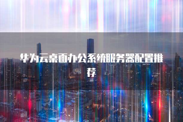 华为云桌面办公系统服务器配置推荐