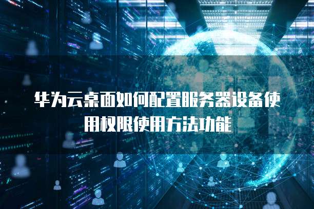 华为云桌面如何配置服务器设备使用权限使用方法功能