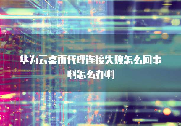 华为云桌面代理连接失败怎么回事啊怎么办啊