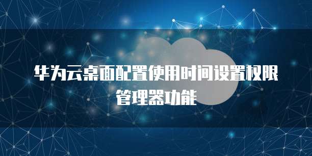 华为云桌面配置使用时间设置权限管理器功能