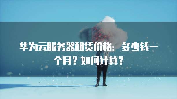 华为云服务器租赁价格:多少钱一个月?如何计算?